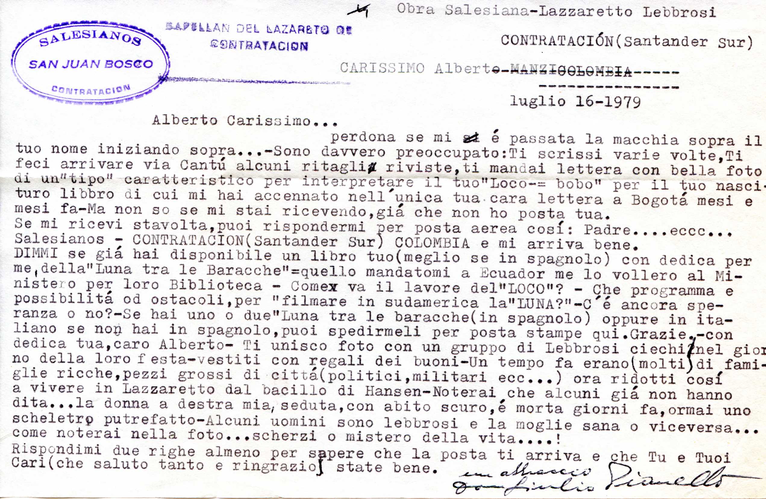 Alberto Carissimo... perdona se mi è passata la macchia sopra il tuo nome iniziando sopra...-Sono davvero preoccupato: Ti scrissi varie volte,Ti feci arrivare via Cantú alcuni ritagli riviste, ti mandai lettera con bella foto di un"tipo" caratteristico per interpretare il tuo"Loco-= bobo" per il tuo nasci turo libbro di cui mi hai accennato nell'unica tua cara lettera a Bogotá mesi e mesi fa-Ma non so se mi stai ricevendo, giá che non ho posta tua. Se mi ricevi stavolta, puoi rispondermi per posta aerea cosí: Padre....eccc... Salesianos - CONTRATACION (Santander Sur) COLOMBIA e mi arriva bene. DIMMI se giá hai disponibile un libro tuo (meglio se in spagnolo) con dedica per me, della" Luna tra le Baracche"=quello mandatomi a Ecuador me lo vollero al Ministero per loro Biblioteca Come va il lavore del"LOCO"? Che programma e possibilitá od ostacoli, per "filmare in sudamerica la"LUNA?"-C é ancora speranza o no?-Se hai uno o due "Luna tra le baracche (in spagnolo) oppure in italiano se non hai in spagnolo, puoi spedirmeli per posta stampe qui. Grazie,-con dedica tua, caro Alberto- Ti unisco foto con un gruppo di Lebbrosi ciechi nel gior no della loro festa-vestiti con regali dei buoni-Un tempo fa erano (molti di fami- glie ricche, pezzi grossi di cittá(politici, militari ecc...) ora ridotti cosí a vivere in Lazzaretto dal bacillo di Hansen-Noterai che alcuni giá non hanno dita...la donna a destra mia, seduta, con abito scuro, é morta giorni fa, ormai uno scheletro putrefatto-Alcuni uomini sono lebbrosi e la moglie sana o viceversa... come noterai nella foto...scherzi o mistero della vita....! Rispondimi due righe almeno per sapere che la posta ti arriva e che Tu e Tuoi Cari (che saluto tanto e ringrazio) state bene. un abbraccio